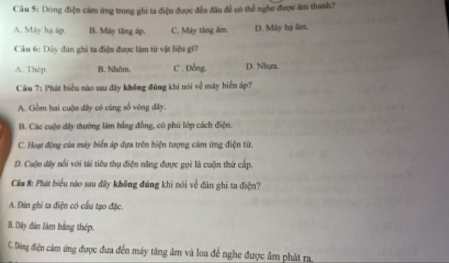 Cầu 5: Dòng điện cảm ứng trong ghi ta điện được đến đâu để có thể nghe được âm thanh?
A. Máy hạ áp. B. Máy tăng áp. C. Máy tăng âm. D. Máy hạ âm.
Câu 6: Dây đàn ghi ta điện được làm tử vật liệu gi?
A. Thép. B. Nhôm. C . Đồng. D. Nhya.
Câu 7: Phát biểu nào sau đây không đúng khi nói về máy biển áp?
A. Gồm hai cuộn đây có cũng số vòng đây.
B. Các cuộn dây thường lâm bằng đồng, có phủ lớp cách điện.
C. Hoạt động của máy biển áp dựa trên hiện tượng cảm ứng điện từ.
D. Cuộn đây nổi với tài tiêu thụ điện năng được gọi là cuộn thứ cấp.
Cầu 8: Phát biểu nào sau đây không đủng khi nói về đân ghi ta điện?
A. Đin ghi ta điện có cầu tạo đặc.
B. Dây dân làm bằng thép.
C. Dộng điện cảm ứng được đưa đến máy tăng âm và loa đề nghe được âm phát ra.