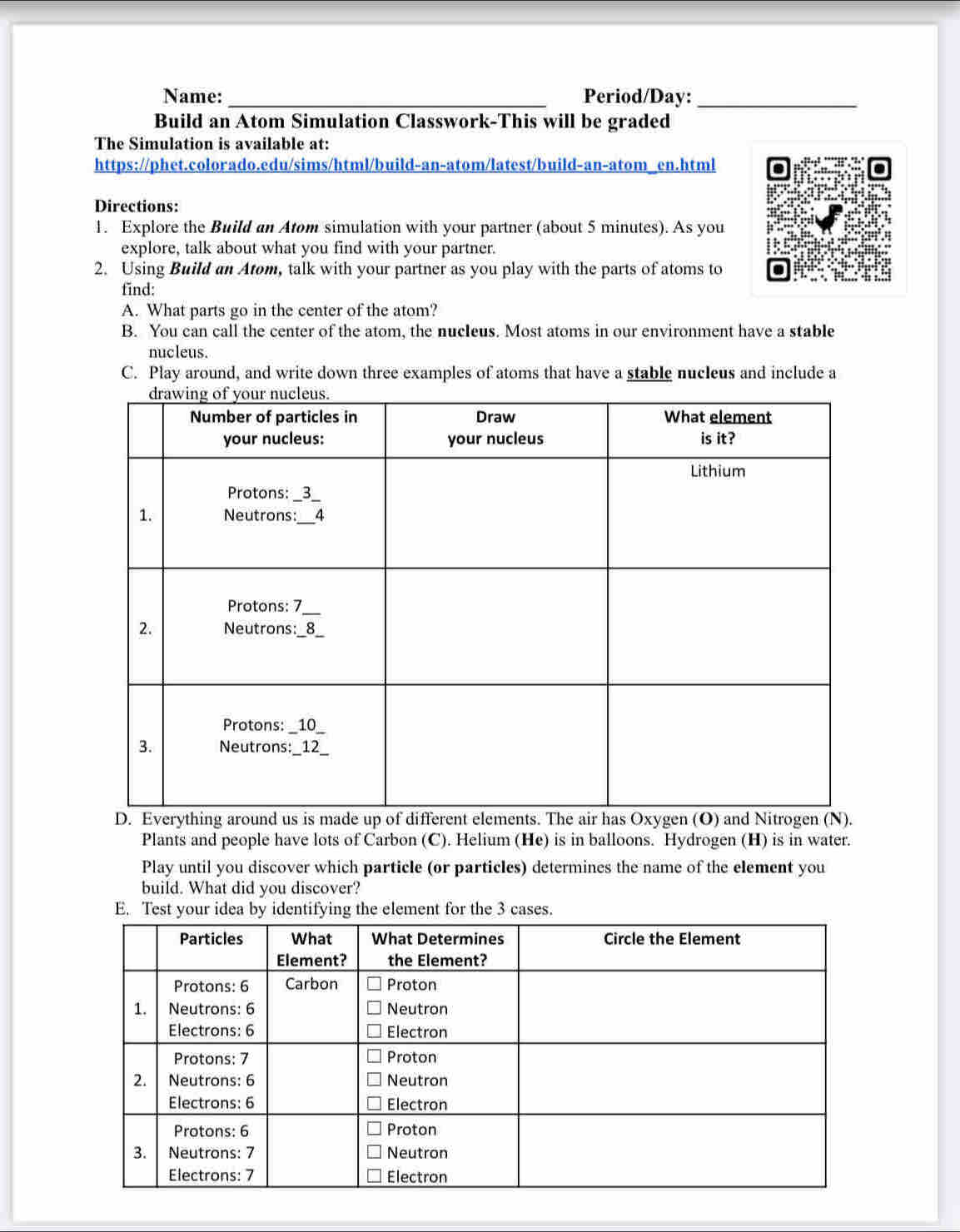 Name: _Period/Day:_ 
Build an Atom Simulation Classwork-This will be graded 
The Simulation is available at: 
https://phet.colorado.edu/sims/html/build-an-atom/latest/build-an-atom_en.html 
Directions: 
1. Explore the Build an Atom simulation with your partner (about 5 minutes). As you 
explore, talk about what you find with your partner. 
2. Using Build an Atom, talk with your partner as you play with the parts of atoms to 
find: 
A. What parts go in the center of the atom? 
B. You can call the center of the atom, the nucIeus. Most atoms in our environment have a stable 
nucleus. 
C. Play around, and write down three examples of atoms that have a stable nucleus and include a 
Plants and people have lots of Carbon (C). Helium (He) is in balloons. Hydrogen (H) is in water. 
Play until you discover which particle (or particles) determines the name of the element you 
build. What did you discover?