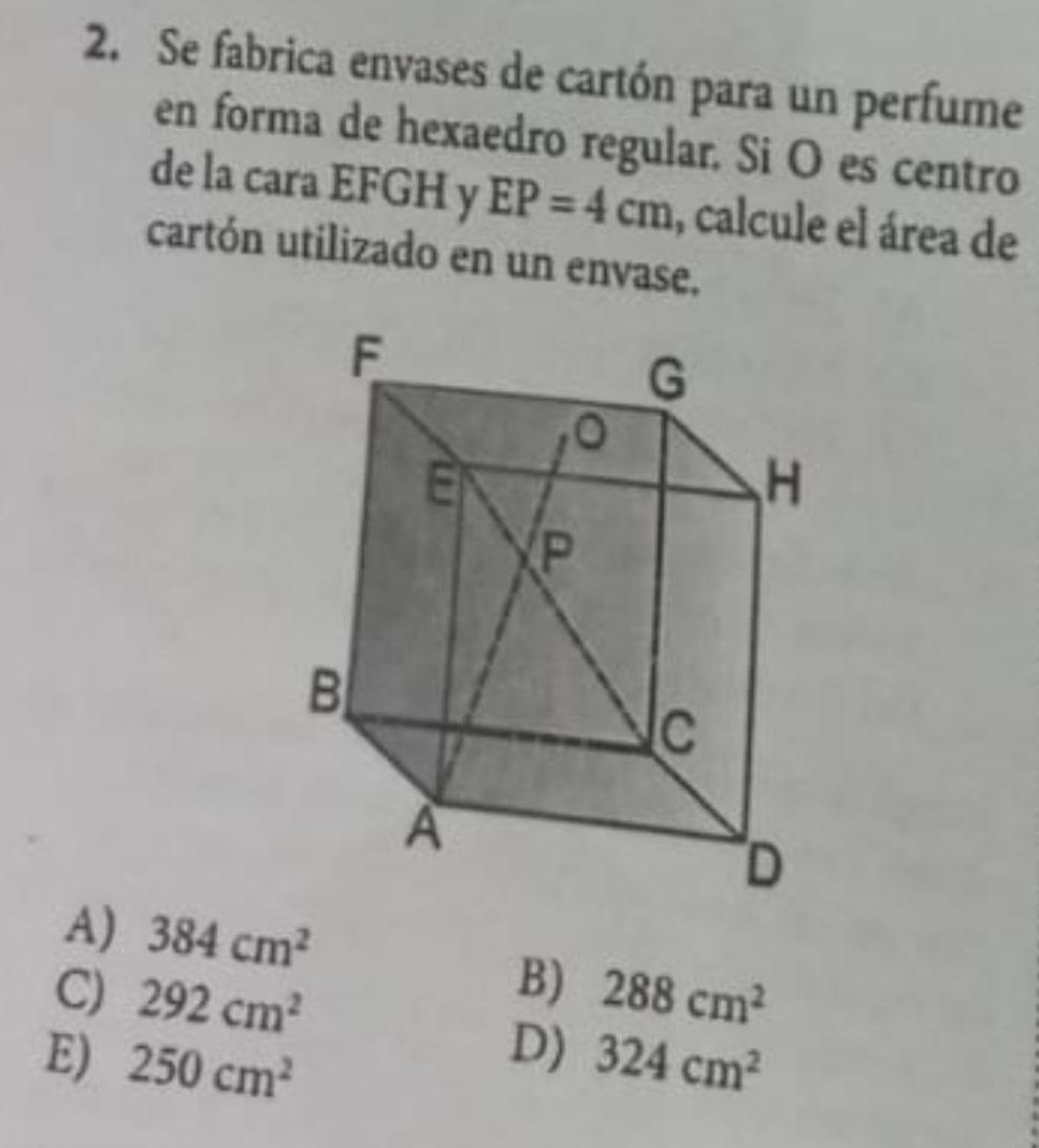 Se fabrica envases de cartón para un perfume
en forma de hexaedro regular. Si O es centro
de la cara EFGH y EP=4cm , calcule el área de
cartón utilizado en un envase.
A) 384cm^2
B)
C) 292cm^2 288cm^2
D)
E) 250cm^2 324cm^2