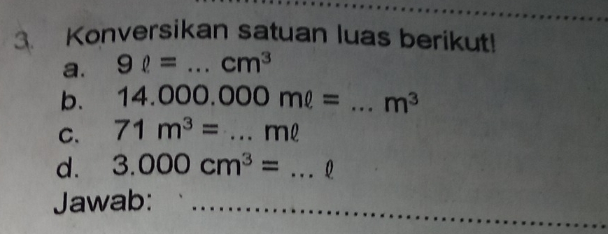 Konversikan satuan luas berikut! 
a. 9ell = _  cm^3
b. 14. C 000.000ml= _  m^3
C. 71m^3= _ ml
d. 3.000cm^3= _ 
Jawab:_ 
_