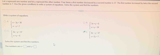 Let x represent one number and let y represent the other number. Four times a first number decreased by a second number is 37. The first number increased by twice the second
number is 7. Use the given conditions to write a system of equations. Solve the system and find the numbers.
Write a system of equations.
A. beginarrayl x-3y=36 x-y=7endarray.
B. beginarrayl 3x+y=6 x+y=36endarray.
C. beginarrayl 4x-y=37 x+y=6endarray.
D. beginarrayl 4x-y=37 x+2y=7endarray.
Solve the system and find the numbers
The numbers are x=□ and y=□