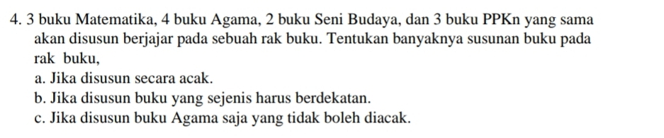 3 buku Matematika, 4 buku Agama, 2 buku Seni Budaya, dan 3 buku PPKn yang sama 
akan disusun berjajar pada sebuah rak buku. Tentukan banyaknya susunan buku pada 
rak buku, 
a. Jika disusun secara acak. 
b. Jika disusun buku yang sejenis harus berdekatan. 
c. Jika disusun buku Agama saja yang tidak boleh diacak.