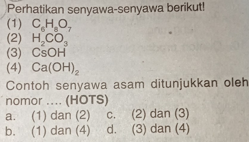 Perhatikan senyawa-senyawa berikut!
(1) C_6H_8O_7
(2) H_2CO_3
(3) CsOH
(4) Ca(OH)_2
Contoh senyawa asam ditunjukkan oleh
nomor .... (HOTS)
a. (1) dan (2) C. (2) dan (3)
b. (1) dan (4) d. (3) dan (4)