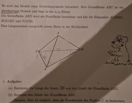 Es wird das Modell einer Dreieckspyramide betrachtet. Ihre Grundfläche ABC ist ein 
gleichseitiges Dreieck und liegt in der x_1x_2 -Ebene. 
Die Seitenfläche ABS wird als Frontfläche bezeichnet und hat die Eckpunkte A(14|8|0),
B(2|13|0) und S(5|7|6). 
Eine Längeneinheit entspricht einem Meter in der Wirklichkeit. 
1. Aufgabe: 
(a) Bestimme die Länge der Kante overline AB und den Inhalt der Frontfläche ABS. 
(b) Berechne den Inhalt der Grundfläche ABC. 
Hinweis: Dies ist möglich, ohne die Koordinaten des Punktes C zu bestimmen.