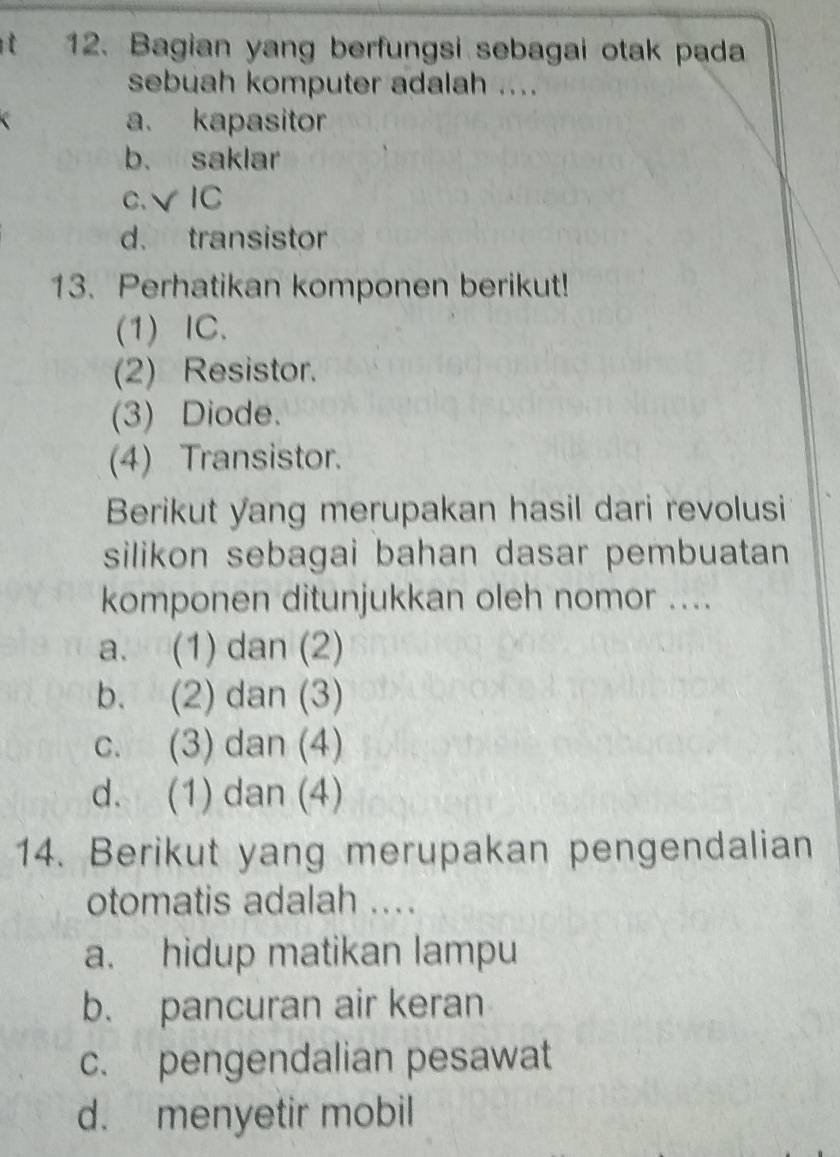 Bagian yang berfungsi sebagai otak pada
sebuah komputer adalah ....
a. kapasitor
b. saklar
c.√IC
d. transistor
13. Perhatikan komponen berikut!
(1) IC.
(2) Resistor.
(3) Diode.
(4) Transistor.
Berikut yang merupakan hasil dari revolusi
silikon sebagai bahan dasar pembuatan 
komponen ditunjukkan oleh nomor ....
a. (1) dan (2)
b. (2) dan (3)
c. (3) dan (4)
d. (1) dan (4)
14. Berikut yang merupakan pengendalian
otomatis adalah ....
a. hidup matikan lampu
b. pancuran air keran
c. pengendalian pesawat
d. menyetir mobil