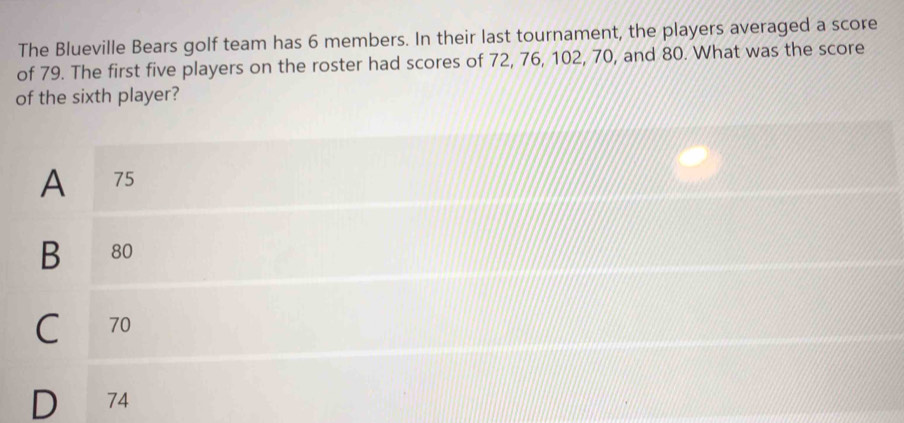 The Blueville Bears golf team has 6 members. In their last tournament, the players averaged a score
of 79. The first five players on the roster had scores of 72, 76, 102, 70, and 80. What was the score
of the sixth player?
A 75
B 80
C₹ 70
D 74