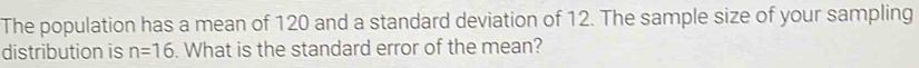 The population has a mean of 120 and a standard deviation of 12. The sample size of your sampling 
distribution is n=16. What is the standard error of the mean?