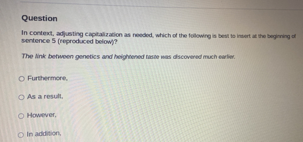 Question
In context, adjusting capitalization as needed, which of the following is best to insert at the beginning of
sentence 5 (reproduced below)?
The link between genetics and heightened taste was discovered much earlier.
Furthermore,
As a result,
However,
In addition,