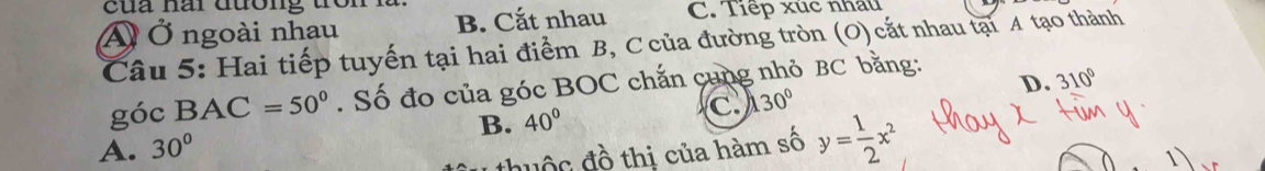 Ấ Ở ngoài nhau B. Cắt nhau C. Tiếp xúc nhâu
Câu 5: Hai tiếp tuyến tại hai điểm B, C của đường tròn (O) cắt nhau tại A tạo thành
D. 310°
góc BAC=50°. Số đo của góc BOC chắn cung nhỏ BC bằng:
C. 130°
B. 40°
A. 30°
đhuộc đồ thị của hàm số y= 1/2 x^2