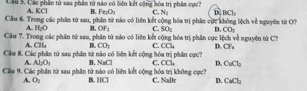 Các phân tử sau phân tử nào có liên kết cộng hóa trị phân cực?
A. KCl B. Fe_2O_3 C. N_2 D. BCl_3
Câu 6. Trong các phân tử sau, phân tử nào có liên kết cộng hóa trị phân cực không lệch về nguyên tử O?
A. H_2O B. OF_2 C. SO_2 D. CO_2
Câu 7. Trong các phân tử sau, phân tử nào có liên kết cộng hóa trị phân cực lệch về nguyên tử C?
A. CH_4 B. CO_2 C. CCl_4 D. CF_4
Câu 8. Các phân tử sau phân tử nào có liên kết cộng hóa trị phân cực?
A. Al_2O_3 B. NaCl C. CCl_4 D. CuCl_2
Câu 9. Các phân tử sau phân tử nào có liên kết cộng hóa trị không cực?
A. O_2 B. HCl C. NaBr D. CaCl_2