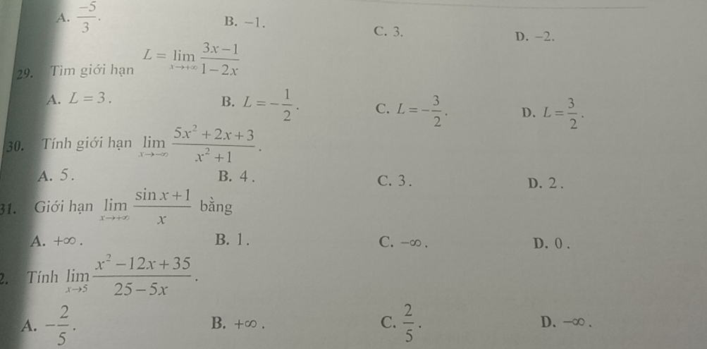 A.  (-5)/3 . B. -1.
C. 3. D. -2.
29. Tìm giới hạn L=limlimits _xto +∈fty  (3x-1)/1-2x 
A. L=3. B. L=- 1/2 . C. L=- 3/2 . D. L= 3/2 . 
30. Tính giới hạn limlimits _xto -∈fty  (5x^2+2x+3)/x^2+1 .
A. 5. B. 4. C. 3. D. 2.
31. Giới hạn limlimits _xto +∈fty  (sin x+1)/x  bằng
A. +∞. B. 1. C. -∞. D. 0.
2. Tính limlimits _xto 5 (x^2-12x+35)/25-5x .
A. - 2/5 . B. +∞. C.  2/5 . D. -∞.