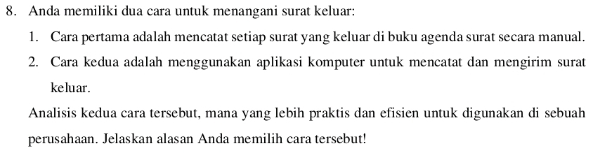 Anda memiliki dua cara untuk menangani surat keluar: 
1. Cara pertama adalah mencatat setiap surat yang keluar di buku agenda surat secara manual. 
2. Cara kedua adalah menggunakan aplikasi komputer untuk mencatat dan mengirim surat 
ke lu ar . 
Analisis kedua cara tersebut, mana yang lebih praktis dan efisien untuk digunakan di sebuah 
perusahaan. Jelaskan alasan Anda memilih cara tersebut!