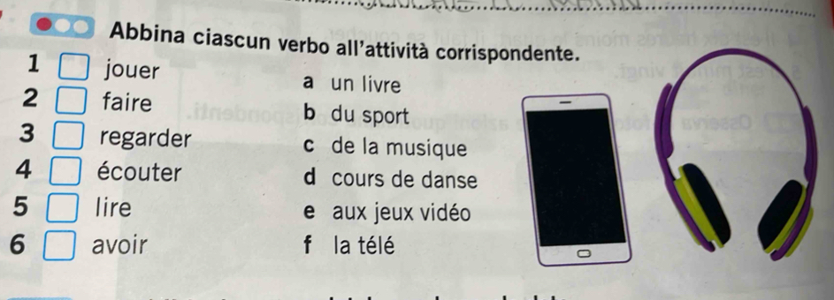 Abbina ciascun verbo all'attività corrispondente. 
1 jouer a un livre 
2 faire b du sport 
3 regarder c de la musique 
4 écouter d cours de danse 
5 lire e aux jeux vidéo 
6 avoir fǔ la télé