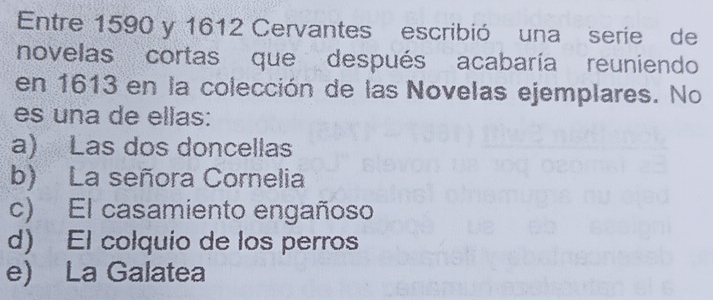 Entre 1590 y 1612 Cervantes escribió una serie de
novelas cortas que después acabaría reuniendo
en 1613 en la colección de las Novelas ejemplares. No
es una de ellas:
a) Las dos doncellas
b) La señora Cornelia
c) El casamiento engañoso
d) El colquio de los perros
e) La Galatea