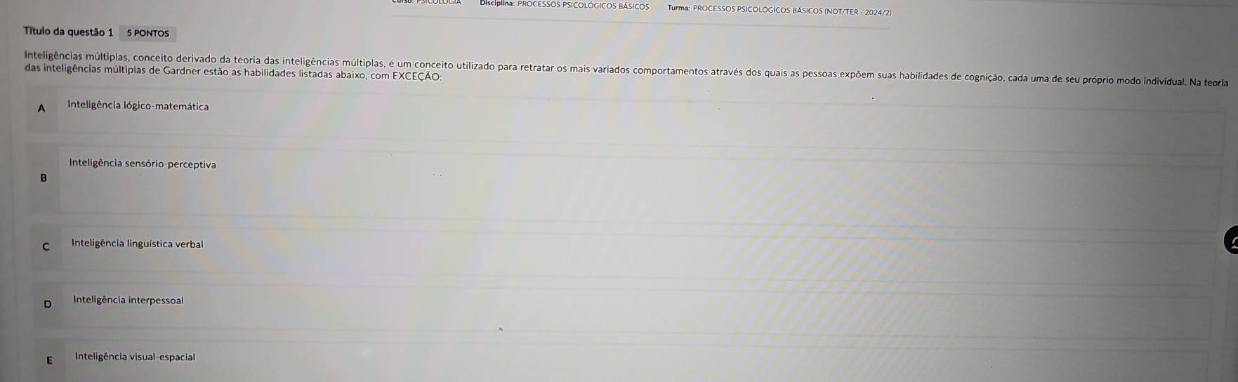 DRcIna: PROCESSOS PSICOLÓGICOS BÁSICOS Turma: PROCESSOS PSICOLÓGICOS BÁSICOS (NOT/TER - 2024/2)
Título da questão 1 5 PONTOS
das inteligências múltiplas de Gardner estão as habilidades listadas abaixo, com EXCEÇÃO: Inteligências múltiplas, conceito derivado da teoria das inteligências multiplas, é um conceito utilizado para retratar os mais variados comportamentos através dos quais as pessoas expõem suas habilidades de cognição, cada uma de seu próprio modo individual. Na teoia
A Inteligência Iógico-matemática
Inteligência sensório-perceptiva
B
C Inteligência linguística verbal
Inteligência interpessoal
E Inteligência visual-espacial