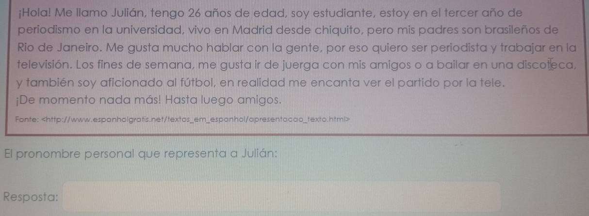 ¡Hola! Me llamo Julián, tengo 26 años de edad, soy estudiante, estoy en el tercer año de 
periodismo en la universidad, vivo en Madrid desde chiquito, pero mis padres son brasileños de 
Rio de Janeiro. Me gusta mucho hablar con la gente, por eso quiero ser periodista y trabajar en la 
televisión. Los fines de semana, me gusta ir de juerga con mis amigos o a bailar en una discoteca, 
y también soy aficionado al fútbol, en realidad me encanta ver el partido por la tele. 
¡De momento nada más! Hasta luego amigos. 
Fonte:
El pronombre personal que representa a Julián: 
Resposta: