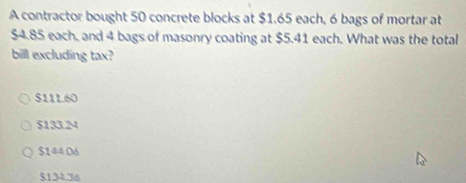 A contractor bought 50 concrete blocks at $1.65 each, 6 bags of mortar at
$4.85 each, and 4 bags of masonry coating at $5.41 each. What was the total
bill excluding tax?
$11L.60
$133.24
$144 06
$134.36