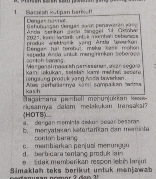 Pilihian salah satu jawaban yang pan
1. Bacalah kutipan berikut!
Dengan hormat.
Sehubungan dengan surat penawaran yang
Anda berikan pada tanggal 14 Oktober
2021, kami tertarik untuk membeli beberapa
produk elektronik yang Anda tawarkan.
Dengan hal terebut, maka kami mohon
kepada Anda untuk mengirimkan beberapa
contoh barang.
Mengenai masalah pemesanan, akan segara
kami lakukan, setelah kami melihat secara
langsung produk yang Anda tawarkan.
Atas perhatiannya kami sampaikan terima
kasih.
Bagaimana pembeli menunjukkan kese-
riusannya dalam melakukan transaksi?
(HOTS)...
a. dengan meminta diskon besar-besaran
b. menyatakan ketertarikan dan meminta
contoh barang
c. membiarkan penjual menunggu
d. berbicara tentang produk lain
e. tidak memberikan respon lebih lanjut
Simaklah teks berikut untuk menjawab
n ertanvaan nom or 2 dan 3 1