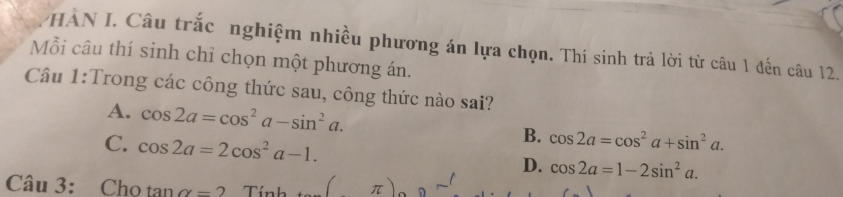 HÀN I. Câu trắc nghiệm nhiều phương án lựa chọn. Thí sinh trả lời từ câu 1 đến câu 12.
Mỗi câu thí sinh chỉ chọn một phương án.
Câu 1:Trong các công thức sau, công thức nào sai?
A. cos 2a=cos^2a-sin^2a. cos 2a=cos^2a+sin^2a. 
B.
C. cos 2a=2cos^2a-1. D. cos 2a=1-2sin^2a. 
Câu 3: Cho tan alpha =2 T
D