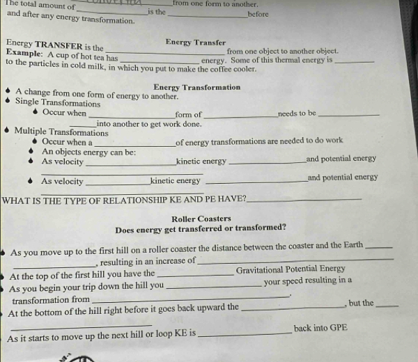 from one form to another. 
The total amount of_ _is the 
before 
and after any energy transformation._ 
Energy TRANSFER is the Energy Transfer 
from one object to another object. 
Example: A cup of hot tea has 
to the particles in cold milk, in which you put to make the coffee cooler. energy. Some of this thermal energy is_ 
Energy Transformation 
A change from one form of energy to another. 
Single Transformations 
Occur when _form of _needs to be_ 
_into another to get work done. 
Multiple Transformations 
Occur when a _of energy transformations are needed to do work 
An objects energy can be: 
As velocity_ kinetic energy _and potential energy 
_ 
As velocity_ kinetic energy _and potential energy 
_ 
WHAT IS THE TYPE OF RELATIONSHIP KE AND PE HAVE?_ 
Roller Coasters 
Does energy get transferred or transformed? 
As you move up to the first hill on a roller coaster the distance between the coaster and the Earth_ 
_, resulting in an increase of_ 
At the top of the first hill you have the _Gravitational Potential Energy 
_ 
As you begin your trip down the hill you _your speed resulting in a 
transformation from 
At the bottom of the hill right before it goes back upward the _, but the_ 
_ 
As it starts to move up the next hill or loop KE is _back into GPE