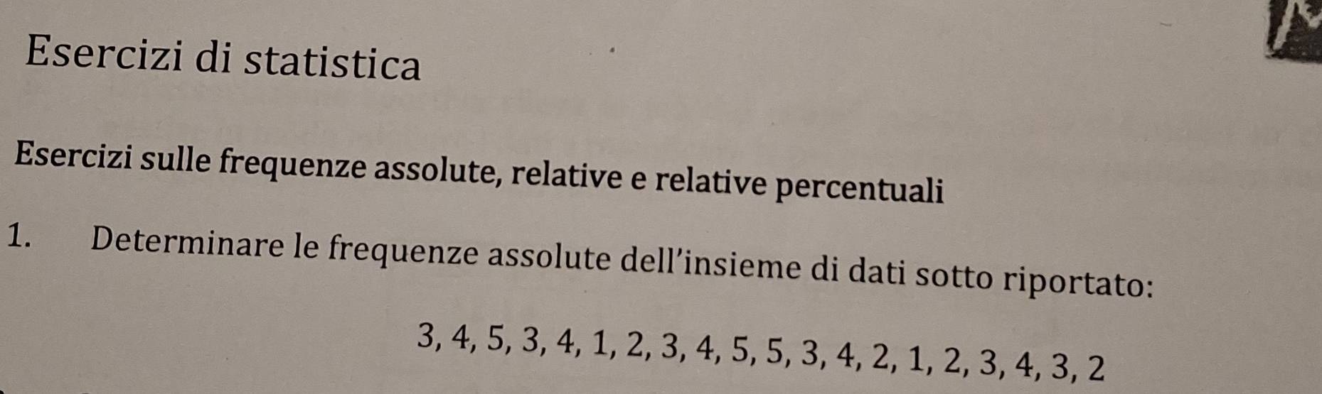 Esercizi di statistica 
Esercizi sulle frequenze assolute, relative e relative percentuali 
1. Determinare le frequenze assolute dell’insieme di dati sotto riportato:
3, 4, 5, 3, 4, 1, 2, 3, 4, 5, 5, 3, 4, 2, 1, 2, 3, 4, 3, 2