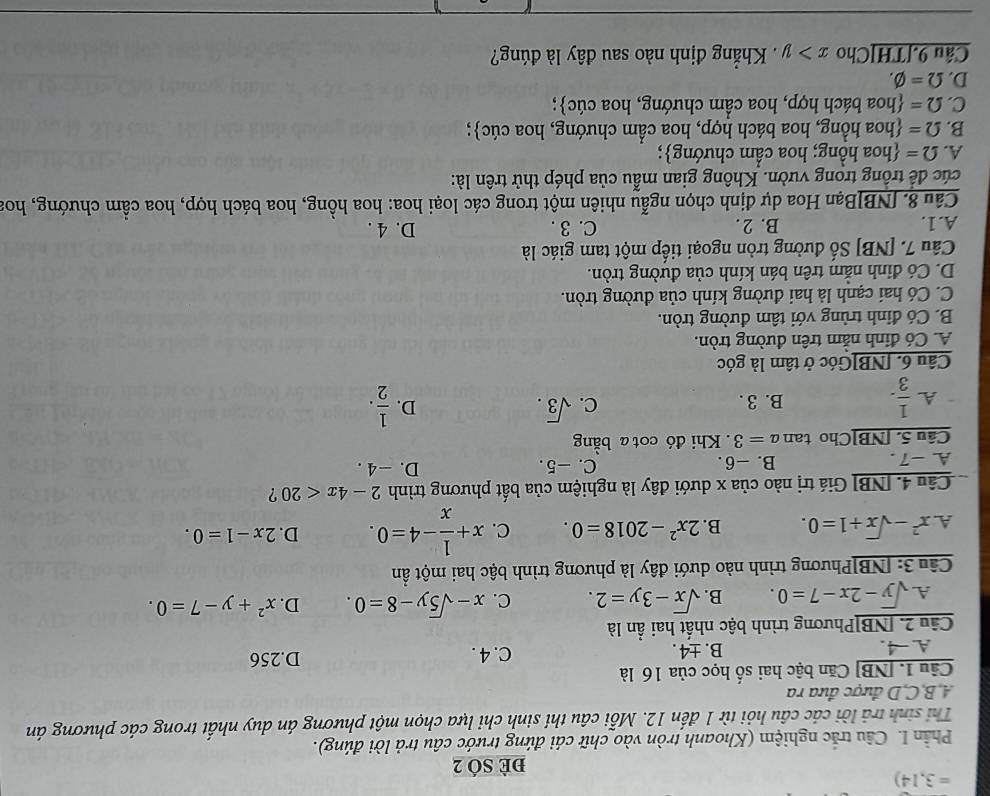 =3,14)
đè SÓ 2
Phần I. Câu trắc nghiệm (Khoanh tròn vào chữ cái đứng trước câu trả lời đúng).
Thi sinh trả lời các câu hỏi từ 1 đến 12. Mỗi câu thí sinh chi lựa chọn một phương án duy nhất trong các phương án
A,B,C,D được đưa ra
Câu 1. [NB] Căn bậc hai số học của 16 là
A. -4. B. ±4 . C. 4 . D.256
Câu 2. [NB]Phương trình bậc nhất hai ẩn là
A. sqrt(y)-2x-7=0. B. sqrt(x)-3y=2. C. x-sqrt(5)y-8=0. D. x^2+y-7=0.
Câu 3: [NB]Phương trình nào dưới đây là phương trình bậc hai một ẩn
A. x^2-sqrt(x)+1=0. B. 2x^2-2018=0. C. x+ 1/x -4=0. D. 2x-1=0.
Câu 4. [NB] Giá trị nào của x dưới đây là nghiệm của bất phương trình 2-4x<20</tex> ?
A. -7 . B. -6. C. -5.
D. -4 .
Câu 5. [NB]Cho tan a=3. Khi đó cot a bằng
A.  1/3 . B. 3 . C. sqrt(3).
D.  1/2 .
Câu 6. [NB]Góc ở tâm là góc
A. Có đinh nằm trên đường tròn.
B. Có đỉnh trùng với tâm đường tròn.
C. Có hai cạnh là hai đường kính của đường tròn.
D. Có đinh nằm trên bán kính của đường tròn.
Câu 7. [NB] Số đường tròn ngoại tiếp một tam giác là
A.1. B. 2 . C. 3 . D. 4 .
Câu 8. [NB]Bạn Hoa dự định chọn ngẫu nhiên một trong các loại hoa: hoa hồng, hoa bách hợp, hoa cầm chướng, hoa
cúc để trồng trong vườn. Không gian mẫu của phép thử trên là:
A. Omega = hoa hồng; hoa cầm chướng;
B. Omega = hoa hồng, hoa bách hợp, hoa cầm chướng, hoa cúc;
C. Omega = hoa bách hợp, hoa cầm chướng, hoa cúc;
D. Omega =varnothing .
Cầu 9.[TH]Cho x>y Khẳng định nào sau đây là đúng?