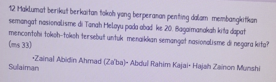 Maklumat berikut berkaitan tokoh yang berperanan penting dalam membangkitkan 
semangat nasionalisme di Tanah Melayu pada abad ke 20. Bagaimanakah kita dapat 
mencontohi tokoh-tokoh tersebut untuk menaikkan semangat nasionalisme di negara kita? 
(ms 33) 
•Zainal Abidin Ahmad (Za'ba)• Abdul Rahim Kajai• Hajah Zainon Munshi 
Sulaiman