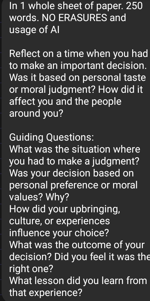 In 1 whole sheet of paper. 250
words. NO ERASURES and 
usage of Al 
Reflect on a time when you had 
to make an important decision. 
Was it based on personal taste 
or moral judgment? How did it 
affect you and the people 
around you? 
Guiding Questions: 
What was the situation where 
you had to make a judgment? 
Was your decision based on 
personal preference or moral 
values? Why? 
How did your upbringing, 
culture, or experiences 
influence your choice? 
What was the outcome of your 
decision? Did you feel it was the 
right one? 
What lesson did you learn from 
that experience?