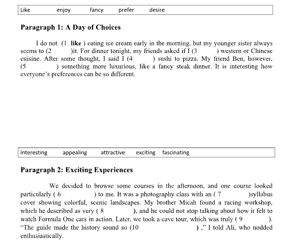 Like enjoy fancy prefer desire
Paragraph 1: A Day of Choices
I do not (1 like ) eating ice cream early in the morning. but my younger sister always
seems to (2 )it. For dinner tonight, my friends asked if I (3 ) western or Chinese
cuisine. After some thought, I said I (4 ) sushi to pizza. My friend Ben, however.
(5 ) something more luxurious, like a fancy steak dinner. It is interesting how
everyone's preferences can be so different.
interesting appealing attractive exciting fascinating
Paragraph 2: Exciting Experiences
We decided to browse some courses in the afternoon, and one course looked
particularly ( 6 ) to me. It was a photography class with an ( 7 )syllabus
cover showing colorful, scenic landscapes. My brother Micah found a racing workshop,
which he described as very ( 8 ), and he could not stop talking about how it felt to
watch Formula One cars in action. Later, we took a cave tour, which was truly ( 9 ).
*The guide made the history sound so (10 ) ,” I told Ali, who nodded
enthusiastically.