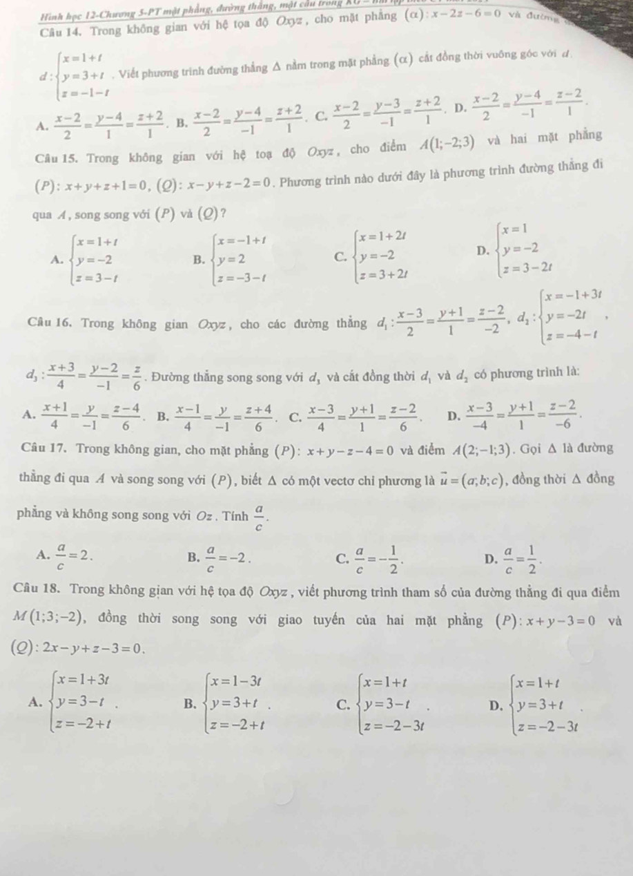 Hình học 12-Chương 5-PT mặt phẳng, đường thăng, mật câu trong
Câu 14. Trong không gian với hệ tọa độ Oxyz :, cho mặt phẳng (alpha ):x-2z-6=0 và đường
d beginarrayl x=1+t y=3+t z=-1-tendarray.. Viết phương trình đường thẳng Δ nằm trong mặt phẳng (α) cắt đồng thời vuỡng góc với d
A.  (x-2)/2 = (y-4)/1 = (z+2)/1 . B,  (x-2)/2 = (y-4)/-1 = (z+2)/1 . C.  (x-2)/2 = (y-3)/-1 = (z+2)/1 . D.  (x-2)/2 = (y-4)/-1 = (z-2)/1 .
Câu 15. Trong không gian với hệ toạ độ Oxyz , cho điểm A(1;-2;3) và hai mặt phẳng
(P): x+y+z+1=0,(Q):x-y+z-2=0. Phương trình nào dưới đây là phương trình đường thẳng đi
qua A, song song với (P) và (Q)?
A. beginarrayl x=1+t y=-2 z=3-tendarray. B. beginarrayl x=-1+t y=2 z=-3-tendarray. C. beginarrayl x=1+2t y=-2 z=3+2tendarray. D. beginarrayl x=1 y=-2 z=3-2tendarray.
Câu 16. Trong không gian Oxyz, cho các đường thẳng d_1: (x-3)/2 = (y+1)/1 = (z-2)/-2 ,d_1:beginarrayl x=-1+3t y=-2t z=-4-tendarray. ,
d, : (x+3)/4 = (y-2)/-1 = z/6 . Đường thẳng song song với d_3 và cất đồng thời d_1 và d_2 có phương trình là:
A.  (x+1)/4 = y/-1 = (z-4)/6  。 B.  (x-1)/4 = y/-1 = (z+4)/6 . C.  (x-3)/4 = (y+1)/1 = (z-2)/6 . D.  (x-3)/-4 = (y+1)/1 = (z-2)/-6 .
Câu 17. Trong không gian, cho mặt phẳng (P): x+y-z-4=0 và điểm A(2;-1;3). Gọi Δ là đường
thằng đi qua A và song song với (P), biết Δ có một vectơ chỉ phương là vector u=(a;b;c) , đồng thời △ đồng
phẳng và không song song với Oz . Tính  a/c .
A.  a/c =2.  a/c =-2.  a/c =- 1/2 .  a/c = 1/2 .
B.
C.
D.
Câu 18. Trong không gian với hệ tọa độ Oxyz , viết phương trình tham số của đường thẳng đi qua điểm
M (1;3;-2) , đồng thời song song với giao tuyến của hai mặt phẳng (P): x+y-3=0 và
(2): 2x-y+z-3=0.
A. beginarrayl x=1+3t y=3-t z=-2+tendarray. . B. beginarrayl x=1-3t y=3+t z=-2+tendarray. C. beginarrayl x=1+t y=3-t z=-2-3tendarray. . D. beginarrayl x=1+t y=3+t z=-2-3tendarray. .