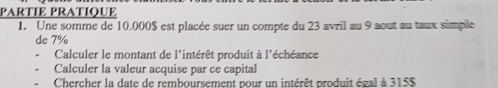 PARTIE PRATIQUE 
1. Une somme de 10,000$ est placée suer un compte du 23 avril au 9 aout au taux simple 
de 7%
Calculer le montant de l'intérêt produit à l'échéance 
Calculer la valeur acquise par ce capital 
Chercher la date de remboursement pour un intérêt produit égal à 315$