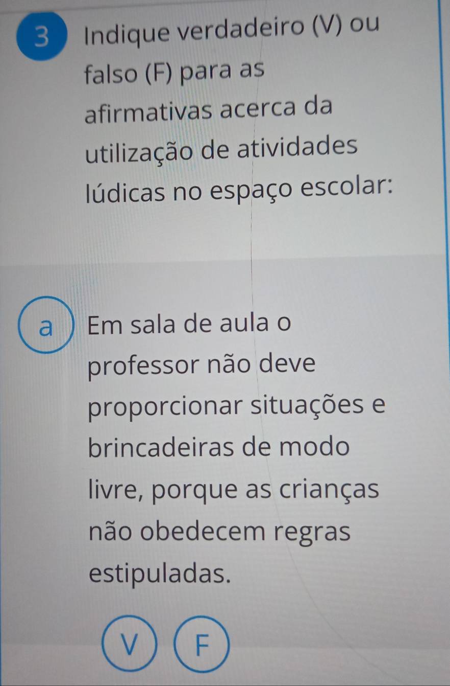 Indique verdadeiro (V) ou 
falso (F) para as 
afirmativas acerca da 
utilização de atividades 
lúdicas no espaço escolar: 
a  Em sala de aula o 
professor não deve 
proporcionar situações e 
brincadeiras de modo 
livre, porque as crianças 
não obedecem regras 
estipuladas.