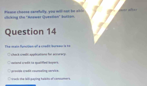 Please choose carefully, you will not be able wer after
clicking the "Answer Question" button.
Question 14
The main function of a credit bureau is to
check credit applications for accuracy.
extend credit to qualified buyers.
provide credit counseling service.
track the bill-paying habits of consumers.