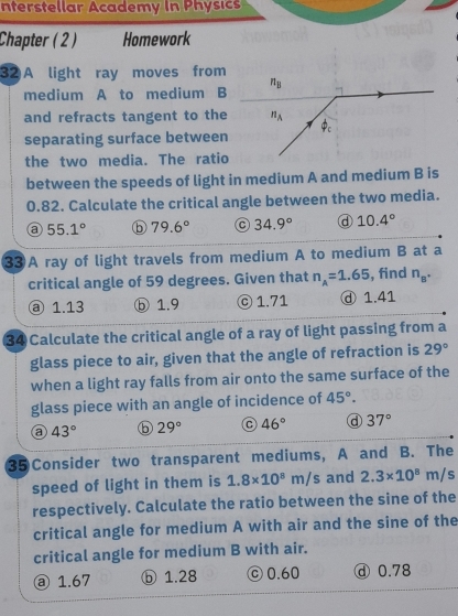 nterstellar Academy In Physics
Chapter ( 2 ) Homework
32 A light ray moves from
medium A to medium B
and refracts tangent to the
separating surface between
the two media. The ratio
between the speeds of light in medium A and medium B is
0.82. Calculate the critical angle between the two media.
55.1° ⓑ 79.6° 34.9° d 10.4°
3③A ray of light travels from medium A to medium B at a
critical angle of 59 degrees. Given that n_A=1.65 , find n_B^(·)
ⓐ 1.13 ⓑ 1.9 ⓒ 1.71 ⓓ 1.41
34 Calculate the critical angle of a ray of light passing from a
glass piece to air, given that the angle of refraction is 29°
when a light ray falls from air onto the same surface of the
glass piece with an angle of incidence of 45°.
a 43° ⑤ 29° 46° ⓓ 37°
35 Consider two transparent mediums, A and B. The
speed of light in them is 1.8* 10^8m/s and 2.3* 10^8m/s
respectively. Calculate the ratio between the sine of the
critical angle for medium A with air and the sine of the
critical angle for medium B with air.
ⓐ 1.67 ⓑ 1.28 © 0.60 ⓓ 0.78