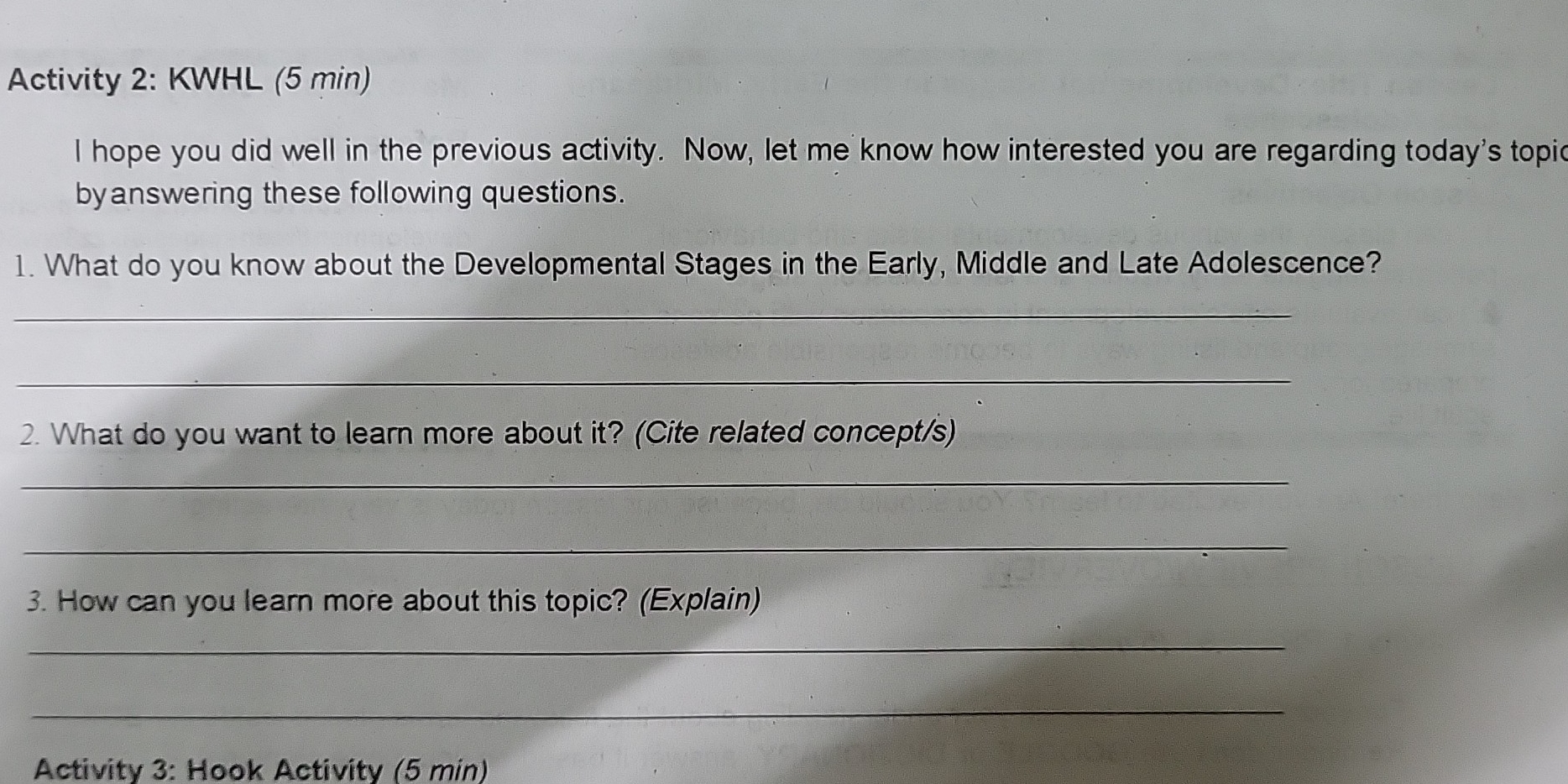 Activity 2: KWHL (5 min) 
I hope you did well in the previous activity. Now, let me know how interested you are regarding today's topic 
byanswering these following questions. 
1. What do you know about the Developmental Stages in the Early, Middle and Late Adolescence? 
_ 
_ 
2. What do you want to learn more about it? (Cite related concept/s) 
_ 
_ 
3. How can you learn more about this topic? (Explain) 
_ 
_ 
Activity 3: Hook Activity (5 min)