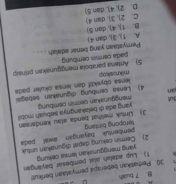 B. 7 buah
30. Perhatikan beberapa pernyataan berikut!

k 1) Lup adalah alat pembesar bayangan
yang menggunakan lensa cekung
2) Cermin cekung dapat digunakan untuk
pembentuk bayanganawal pada
teropong bintang
3) Untuk melihat benda atau kendaraan
yang ada di belakangnya sebuah mobil
dut
menggunakan cermin cembung
an
4) Lensa cembung digunakan sebagai
lensa obyektif dan lensa okuler pada
mikroskop
5) Antena parabola menggunakan prinsip
pada cermin cembung
Pernyataan yang benar adalah . . . .
A. 1),3) , dan 4)
B  11/2  1),4) , dan 5)
C. 2),3) , dan 4)
D. 2),4) , dan 5)