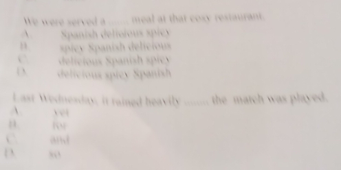 We were served a _ meal at that cosy restaurant.
A. Spanish delicious spicy
spicy Spanish delicios 
delieious S panish spie y
 delicious spicy Spanish
Last Wednesday, it rained heavily ........ the match was played.
A. yet
n
C and
D 80