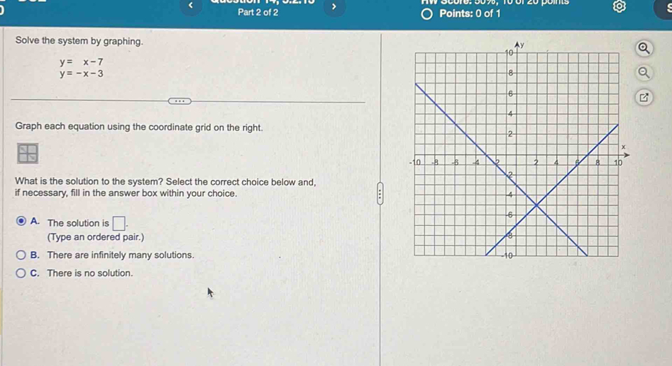 >
Points: 0 of 1
Solve the system by graphing.
y=x-7
y=-x-3
Graph each equation using the coordinate grid on the right.
What is the solution to the system? Select the correct choice below and,
if necessary, fill in the answer box within your choice.
A. The solution is □ . 
(Type an ordered pair.)
B. There are infinitely many solutions.
C. There is no solution.