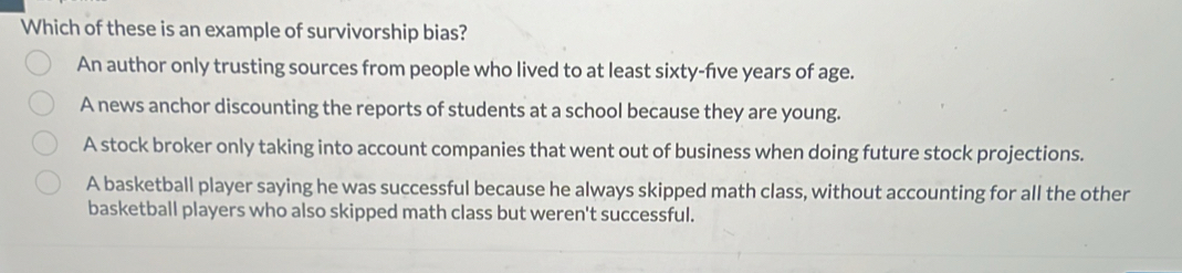 Which of these is an example of survivorship bias?
An author only trusting sources from people who lived to at least sixty-five years of age.
A news anchor discounting the reports of students at a school because they are young.
A stock broker only taking into account companies that went out of business when doing future stock projections.
A basketball player saying he was successful because he always skipped math class, without accounting for all the other
basketball players who also skipped math class but weren't successful.