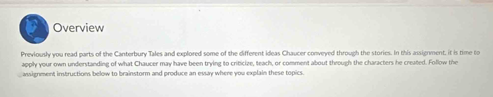 Overview 
Previously you read parts of the Canterbury Tales and explored some of the different ideas Chaucer conveyed through the stories. In this assignment, it is time to 
apply your own understanding of what Chaucer may have been trying to criticize, teach, or comment about through the characters he created. Follow the 
assignment instructions below to brainstorm and produce an essay where you explain these topics.