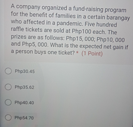 A company organized a fund-raising program
for the benefit of families in a certain barangay
who affected in a pandemic. Five hundred
raffle tickets are sold at Php100 each. The
prizes are as follows: Php15, 000; Php10, 000
and Php5, 000. What is the expected net gain if
a person buys one ticket? * (1 Point)
Php30.45
Php35.62
Php40.40
Php54.70