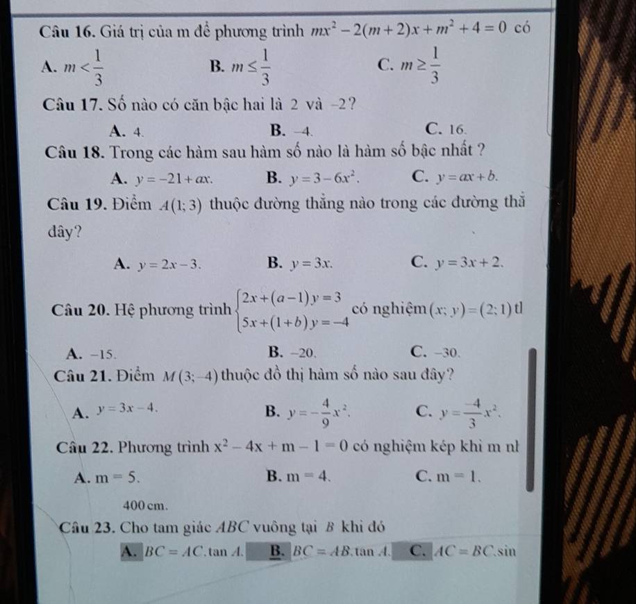 Giá trị của m để phương trình mx^2-2(m+2)x+m^2+4=0 có
A. m m≤  1/3  m≥  1/3 
B.
C.
Câu 17. Số nào có căn bậc hai là 2 và -2?
A. 4. B. -4. C. 16.
Câu 18. Trong các hàm sau hàm số nào là hàm số bậc nhất ?
A. y=-21+ax. B. y=3-6x^2. C. y=ax+b. 
Câu 19. Điểm A(1;3) thuộc đường thẳng nào trong các đường thẳ
dây?
A. y=2x-3. B. y=3x. C. y=3x+2. 
Câu 20. Hệ phương trình beginarrayl 2x+(a-1)y=3 5x+(1+b)y=-4endarray. có nghiệm (x;y)=(2;1)t
A. -15. B. -20. C. -30
Câu 21. Điểm M(3;-4) thuộc đồ thị hàm số nào sau đây?
A. y=3x-4. B. y=- 4/9 x^2. C. y= (-4)/3 x^2. 
Cầu 22. Phương trình x^2-4x+m-1=0 có nghiệm kép khi m nh
A. m=5. B. m=4. C. m=1.
400 cm.
Câu 23. Cho tam giác ABC vuông tại B khi đó
A. BC=AC.tan A. B. BC=AB tan A. C. AC=BC.sin