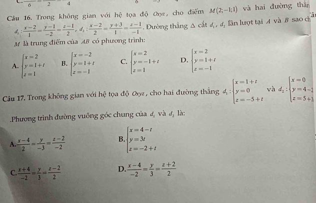 frac 6=frac 2-4
o
Câu 16. Trong không gian với hệ tọa độ Oxyz, cho điểm M(2;-1;1) và hai đường thắn
d_1: (x-2)/1 = (y-1)/-2 = (z-1)/2 ,d_2: (x-2)/2 = (y+3)/1 = (z-1)/-1 . Đường thắng △ cdi,d_2 lần lượt tại A và B sao ch à
M là trung điểm của AB có phương trình:
A. beginarrayl x=2 y=1+t z=1endarray. B. beginarrayl x=-2 y=1+t z=-1endarray. C. beginarrayl x=2 y=-1+t z=1endarray. D. beginarrayl x=2 y=1+t z=-1endarray.
Câu 17. Trong không gian với hệ tọa độ Oxyz , cho hai đường thắng d_1:beginarrayl x=1+t y=0 z=-5+tendarray. và d_2:beginarrayl x=0 y=4-1 z=5+3endarray..Phương trình đường vuông góc chung của d_1 và d_2 là:
A.  (x-4)/2 = y/-3 = (z-2)/-2 
B beginarrayl x=4-t y=3t z=-2+tendarray.
C  (x+4)/-2 = y/3 = (z-2)/2 
D.  (x-4)/-2 = y/3 = (z+2)/2 