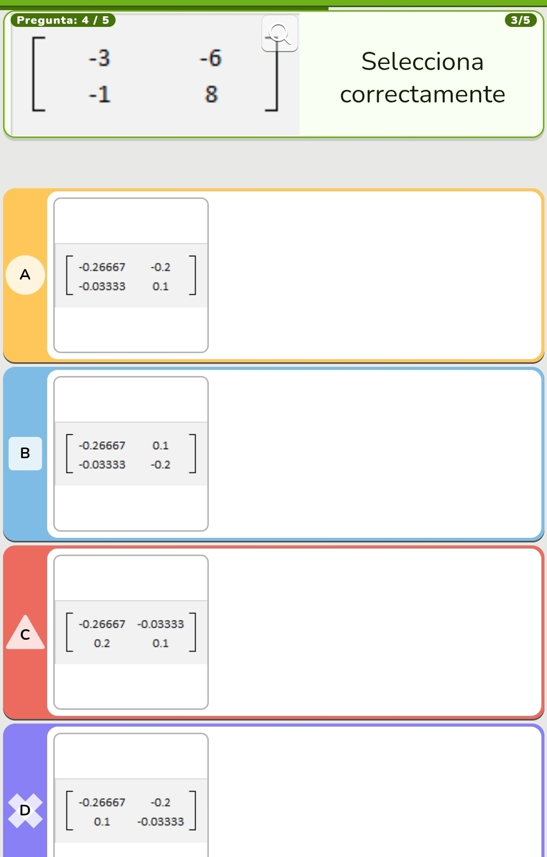 Pregunta: 4 / 5 3/5
-6
-3 Selecciona
-
-1
8 correctamente
A beginbmatrix -0.26667&-0.2 -0.033330.1endbmatrix
B beginbmatrix -0.26667&0.1 -0.03333&-0.2endbmatrix
C beginbmatrix -0.26667&-0.03333 0.2&0.1endbmatrix
D beginbmatrix -0.26667&-0.2 0.1&-0.03333endbmatrix