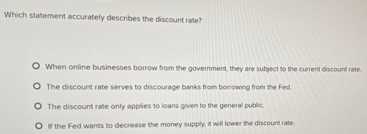 Which statement accurately describes the discount rate?
When online businesses borrow from the government, they are subject to the current discount rate.
The discount rate serves to discourage banks from borrowing from the Fed.
The discount rate only applies to loans given to the general public.
If the Fed wants to decrease the money supply, it will lower the discount rate.