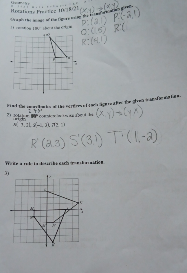 Geometry 
L S o 
Rotations Practice 10/18/21 
Graph the image of the figure using the transformation given. 
1) rotation 180° about the origin 
Find the coordinates of the vertices of each figure after the given transformation. 
2) rotation overline circ  counterclockwise about the 
origin
R(-3,2), S(-1,3), T(2,1)
Write a rule to describe each transformation. 
3)
y
L
K'
M
L
x
N
M N'
K