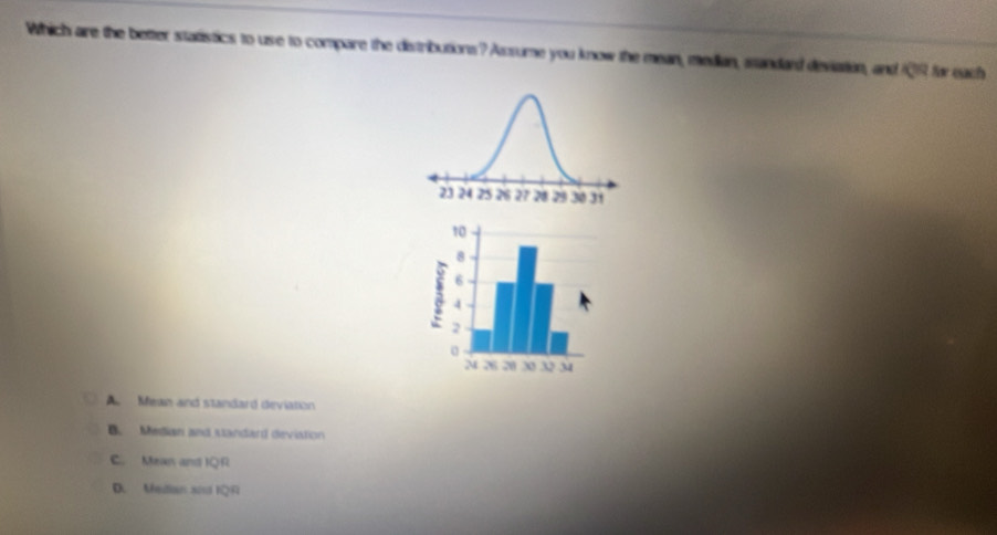 Which aire the better statistics to use to compare the distributions? Assume you know the mean, median, standard deviation, and 1Q9 for each
A. Mean and standard deviation
B. Median and standard devistion
C. Mean and IQR
D. Median sod IQR