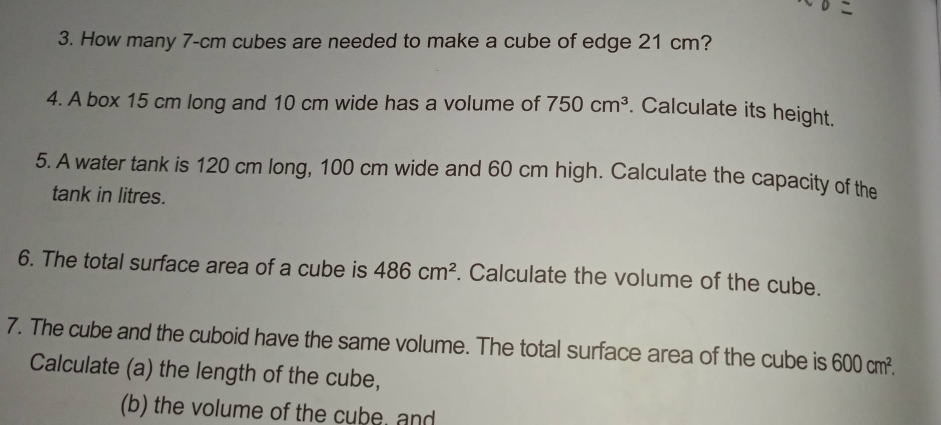 How many 7-cm cubes are needed to make a cube of edge 21 cm? 
4. A box 15 cm long and 10 cm wide has a volume of 750cm^3. Calculate its height. 
5. A water tank is 120 cm long, 100 cm wide and 60 cm high. Calculate the capacity of the 
tank in litres. 
6. The total surface area of a cube is 486cm^2. Calculate the volume of the cube. 
7. The cube and the cuboid have the same volume. The total surface area of the cube is 600cm^2. 
Calculate (a) the length of the cube, 
(b) the volume of the cube, and