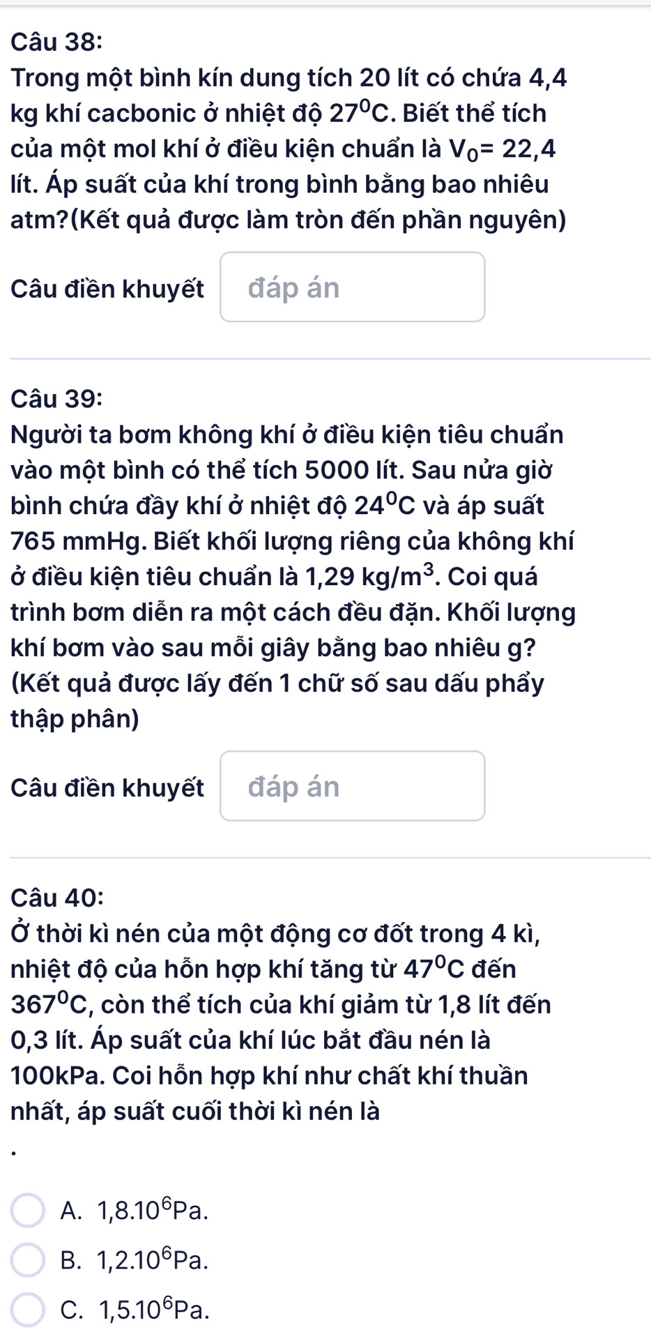 Trong một bình kín dung tích 20 lít có chứa 4,4
kg khí cacbonic ở nhiệt độ 27°C :. Biết thể tích
của một mol khí ở điều kiện chuẩn là V_0=22,4
lít. Áp suất của khí trong bình bằng bao nhiêu
atm?(Kết quả được làm tròn đến phần nguyên)
Câu điền khuyết đáp án
Câu 39:
Người ta bơm không khí ở điều kiện tiêu chuẩn
vào một bình có thể tích 5000 lít. Sau nửa giờ
bình chứa đầy khí ở nhiệt độ 24°C và áp suất
765 mmHg. Biết khối lượng riêng của không khí
ở điều kiện tiêu chuẩn là 1,29kg/m^3. Coi quá
trình bơm diễn ra một cách đều đặn. Khối lượng
khí bơm vào sau mỗi giây bằng bao nhiêu g?
(Kết quả được lấy đến 1 chữ số sau dấu phẩy
thập phân)
Câu điền khuyết đáp án
Câu 40:
Ở thời kì nén của một động cơ đốt trong 4 kì,
nhiệt độ của hỗn hợp khí tăng từ 47°C đến
367°C , còn thể tích của khí giảm từ 1,8 lít đến
0,3 lít. Áp suất của khí lúc bắt đầu nén là
100kPa. Coi hỗn hợp khí như chất khí thuần
nhất, áp suất cuối thời kì nén là
A. 1, 8.10^6Pa.
B. 1,2.10^6Pa.
C. 1,5.10^6Pa.