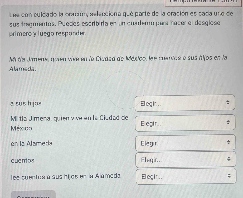 nempo 
Lee con cuidado la oración, selecciona qué parte de la oración es cada uno de 
sus fragmentos. Puedes escribirla en un cuaderno para hacer el desglose 
primero y luego responder. 
Mi tía Jimena, quien vive en la Ciudad de México, lee cuentos a sus hijos en la 
Alameda. 
a sus hijos Elegir... 
Mi tía Jimena, quien vive en la Ciudad de 
Elegir... 
México 
en la Alameda Elegir... 
cuentos Elegir... 
lee cuentos a sus hijos en la Alameda Elegir...